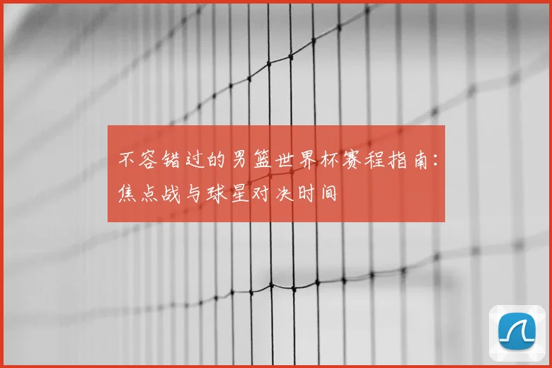 不容错过的男篮世界杯赛程指南:焦点战与球星对决时间