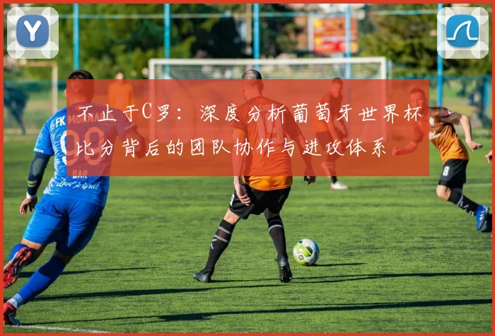 不止于C罗：深度分析葡萄牙世界杯比分背后的团队协作与进攻体系