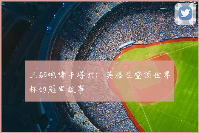 三狮咆哮卡塔尔:英格兰登顶世界杯的冠军故事