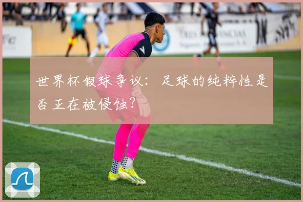世界杯假球争议:足球的纯粹性是否正在被侵蚀?