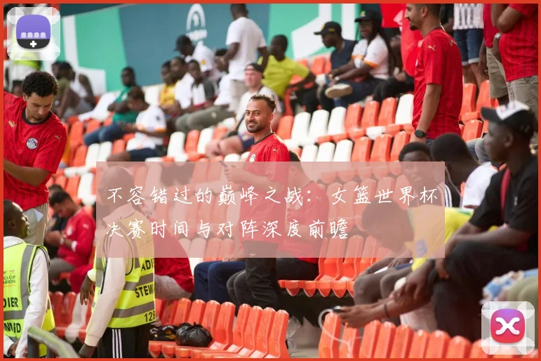 不容错过的巅峰之战：女篮世界杯决赛时间与对阵深度前瞻