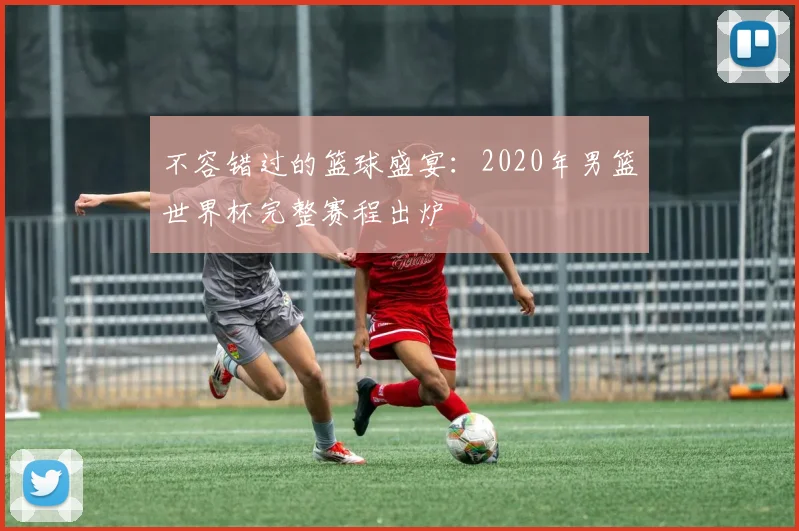 不容错过的篮球盛宴:2020年男篮世界杯完整赛程出炉