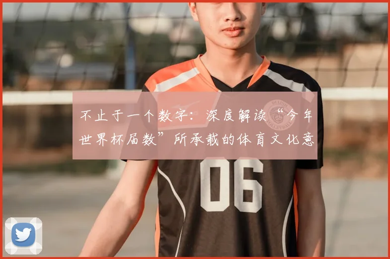 不止于一个数字：深度解读“今年世界杯届数”所承载的体育文化意义