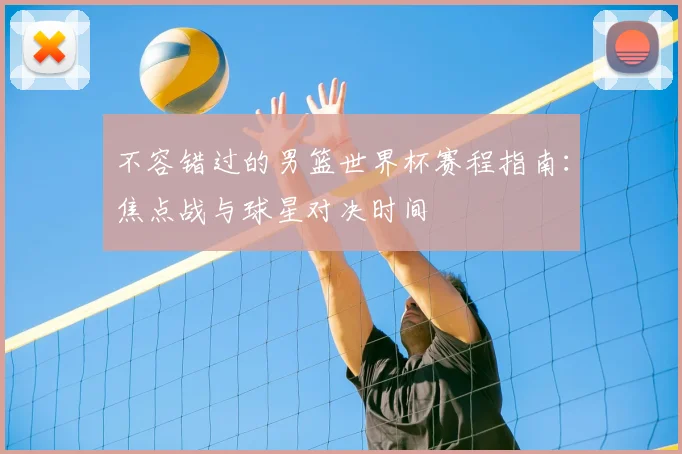 不容错过的男篮世界杯赛程指南：焦点战与球星对决时间