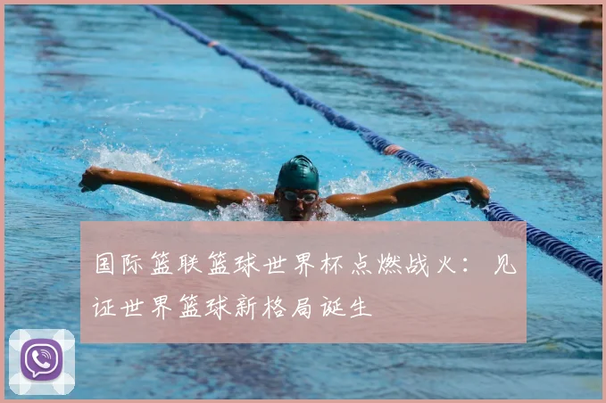 国际篮联篮球世界杯点燃战火：见证世界篮球新格局诞生