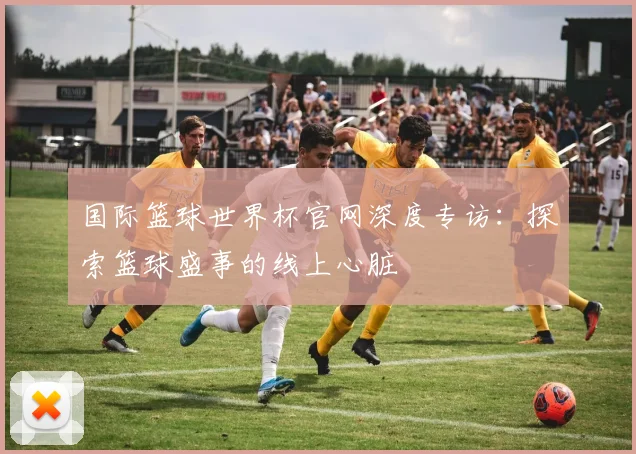 国际篮球世界杯官网深度专访:探索篮球盛事的线上心脏