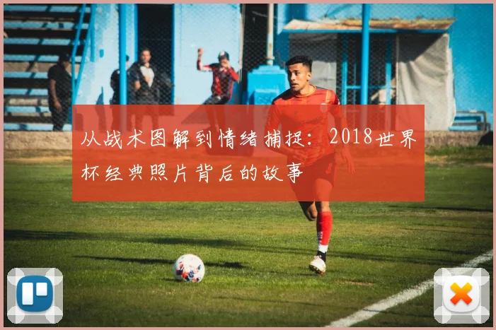 从战术图解到情绪捕捉：2018世界杯经典照片背后的故事