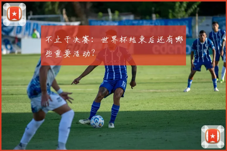 不止于决赛:世界杯结束后还有哪些重要活动?