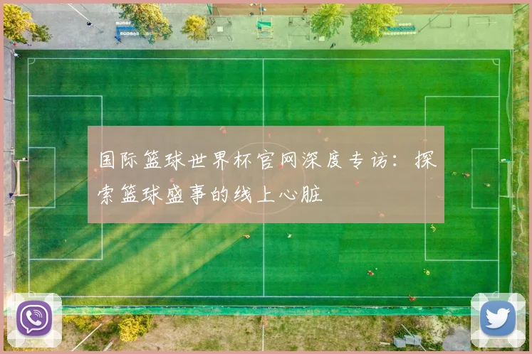 国际篮球世界杯官网深度专访:探索篮球盛事的线上心脏