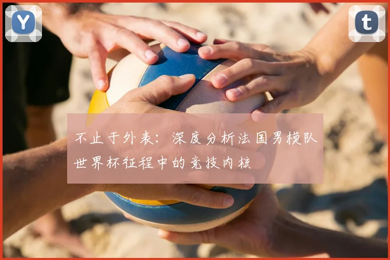 不止于外表：深度分析法国男模队世界杯征程中的竞技内核