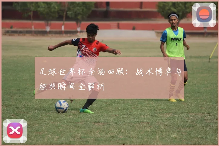 足球世界杯全场回顾:战术博弈与经典瞬间全解析