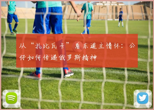 从“扎比瓦卡”看东道主情怀：公仔如何传递俄罗斯精神