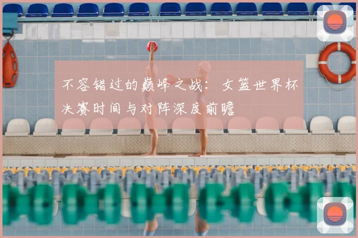 不容错过的巅峰之战:女篮世界杯决赛时间与对阵深度前瞻