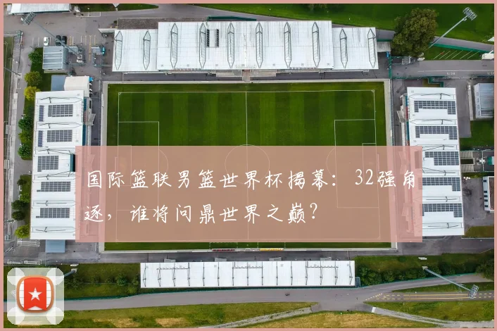国际篮联男篮世界杯揭幕:32强角逐,谁将问鼎世界之巅?
