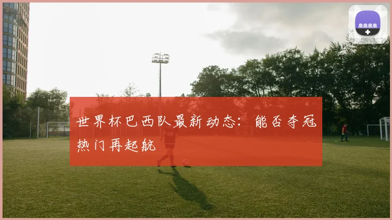 世界杯巴西队最新动态:能否夺冠热门再起航