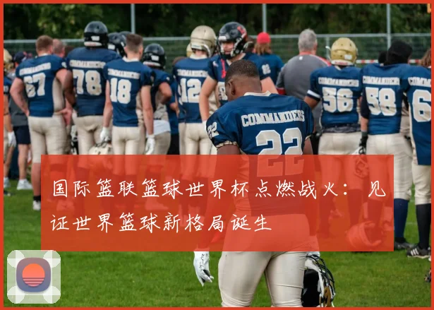 国际篮联篮球世界杯点燃战火：见证世界篮球新格局诞生