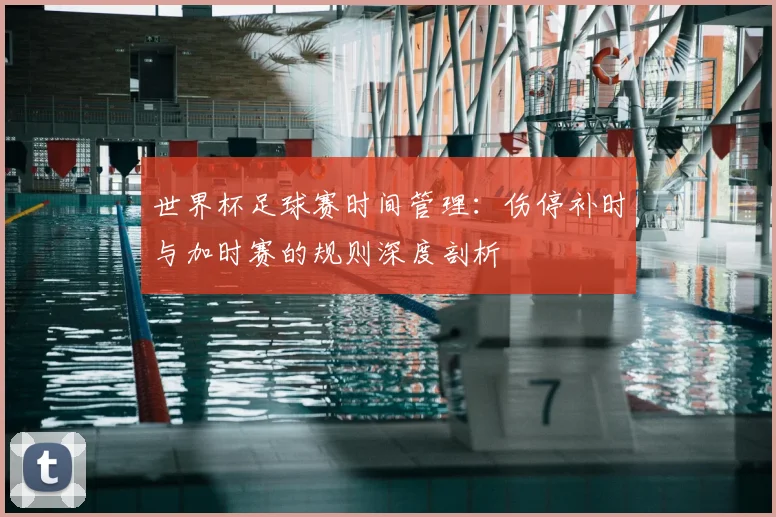 世界杯足球赛时间管理:伤停补时与加时赛的规则深度剖析