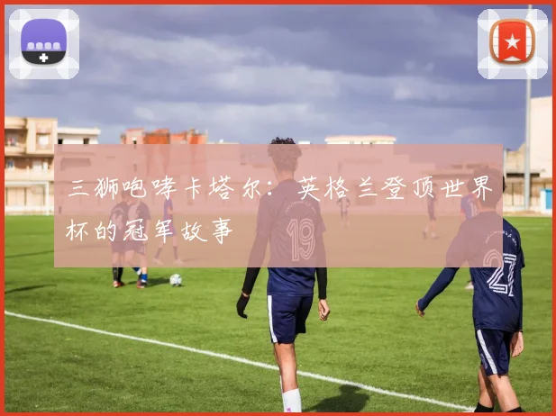 三狮咆哮卡塔尔:英格兰登顶世界杯的冠军故事