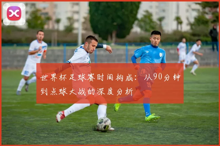 世界杯足球赛时间构成:从90分钟到点球大战的深度分析