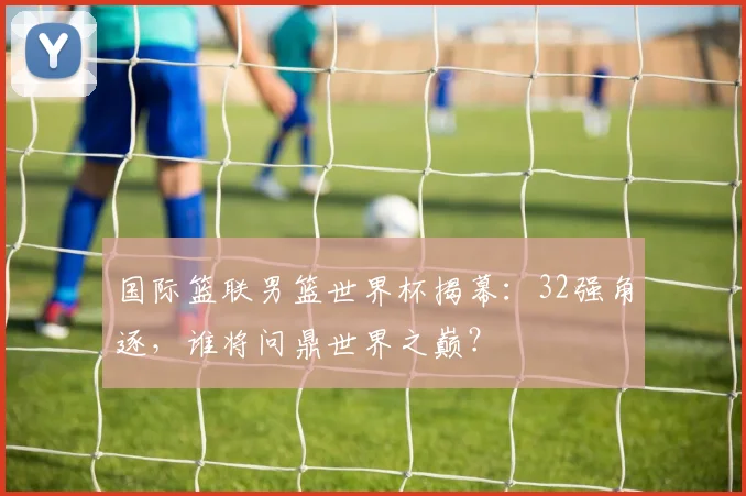 国际篮联男篮世界杯揭幕:32强角逐,谁将问鼎世界之巅?
