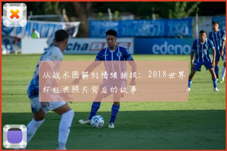 从战术图解到情绪捕捉:2018世界杯经典照片背后的故事