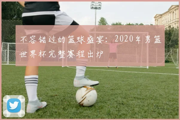 不容错过的篮球盛宴：2020年男篮世界杯完整赛程出炉
